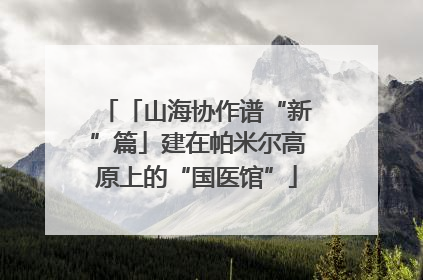「山海协作谱“新”篇」建在帕米尔高原上的“国医馆”