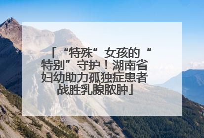 “特殊”女孩的“特别”守护！湖南省妇幼助力孤独症患者战胜乳腺脓肿