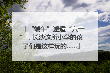 “端午”邂逅“六一”，长沙这所小学的孩子们是这样玩的……