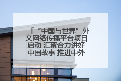 “中国与世界”外文网络传播平台项目启动 汇聚合力讲好中国故事 推进中外文明交流互鉴