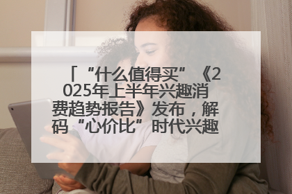 “什么值得买”《2025年上半年兴趣消费趋势报告》发布，解码“心价比”时代兴趣消费新范式