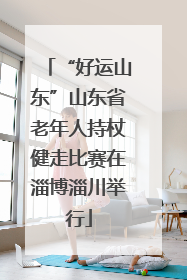 “好运山东”山东省老年人持杖健走比赛在淄博淄川举行