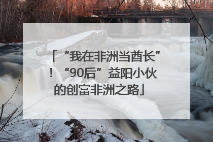 “我在非洲当酋长”！“90后”益阳小伙的创富非洲之路