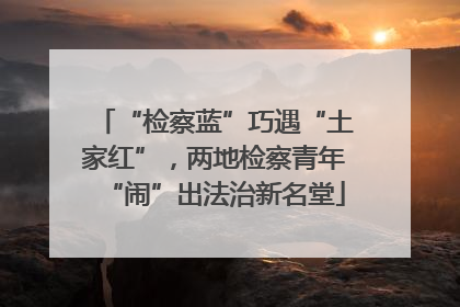 “检察蓝”巧遇“土家红”，两地检察青年“闹”出法治新名堂