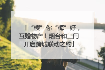 “樱”你“梅”好，互赠物产！烟台和三门开启跨城联动之约