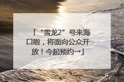 “雪龙2”号来海口啦，将面向公众开放！今起预约→