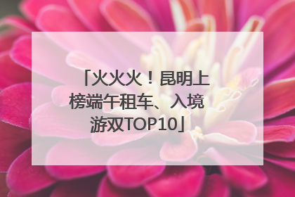 火火火！昆明上榜端午租车、入境游双TOP10