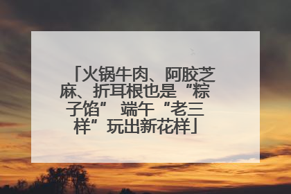 火锅牛肉、阿胶芝麻、折耳根也是“粽子馅” 端午“老三样”玩出新花样