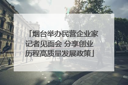 烟台举办民营企业家记者见面会 分享创业历程高质量发展政策