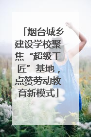 烟台城乡建设学校聚焦“超级工匠”基地，点赞劳动教育新模式