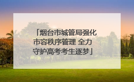 烟台市城管局强化市容秩序管理 全力守护高考考生逐梦