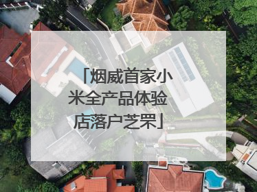 烟威首家小米全产品体验店落户芝罘