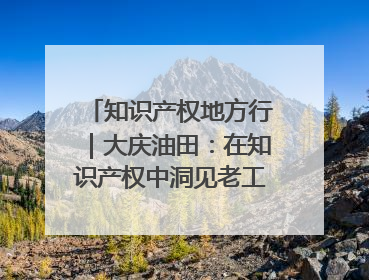 知识产权地方行｜大庆油田：在知识产权中洞见老工业基地的 “创新密码”