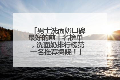 男士洗面奶口碑最好的前十名榜单，洗面奶排行榜第一名推荐揭晓！