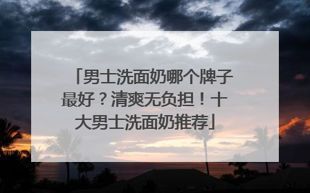 男士洗面奶哪个牌子最好？清爽无负担！十大男士洗面奶推荐