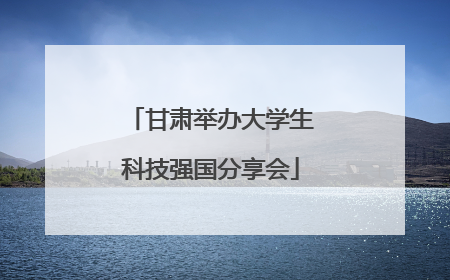 甘肃举办大学生科技强国分享会