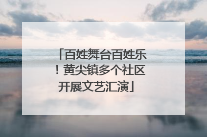 百姓舞台百姓乐！黄尖镇多个社区开展文艺汇演