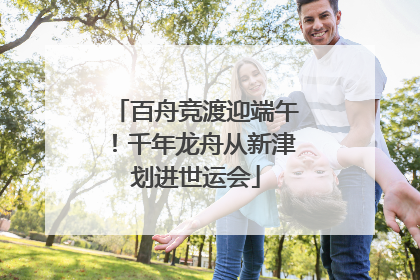 百舟竞渡迎端午！千年龙舟从新津划进世运会