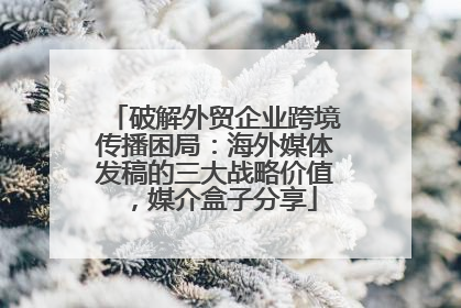 破解外贸企业跨境传播困局：海外媒体发稿的三大战略价值，媒介盒子分享