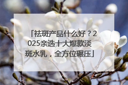 祛斑产品什么好？2025亲选十大爆款淡斑水乳，全方位碾压