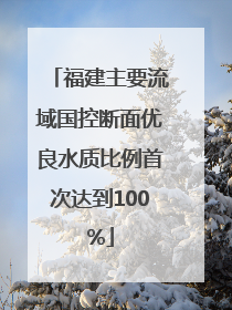 福建主要流域国控断面优良水质比例首次达到100%