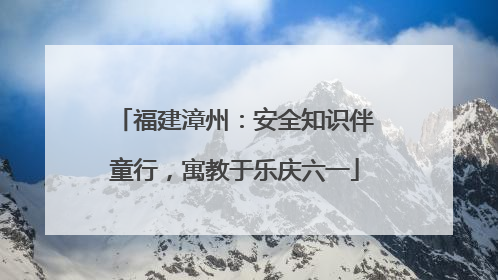 福建漳州：安全知识伴童行，寓教于乐庆六一