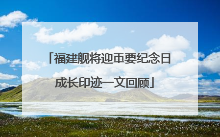福建舰将迎重要纪念日 成长印迹一文回顾