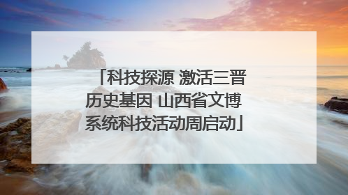 科技探源 激活三晋历史基因 山西省文博系统科技活动周启动