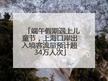 端午假期遇上儿童节,上海口岸出入境客流量预计超34万人次