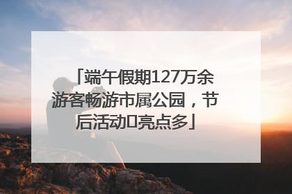 端午假期127万余游客畅游市属公园，节后活动﻿亮点多