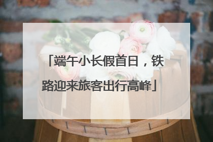 端午小长假首日，铁路迎来旅客出行高峰