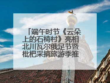 端午时节《云朵上的石椅村》亮相北川瓦尔俄足节暨枇杷采摘旅游季推介活动