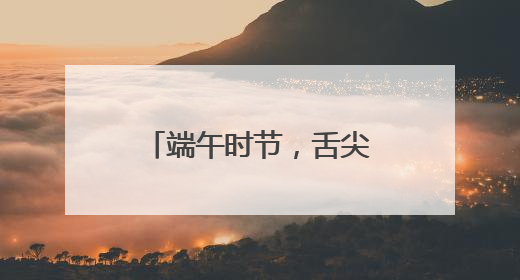 端午时节，舌尖上的芬芳盛宴