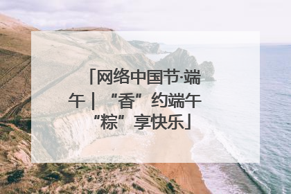 网络中国节·端午｜“香”约端午 “粽”享快乐
