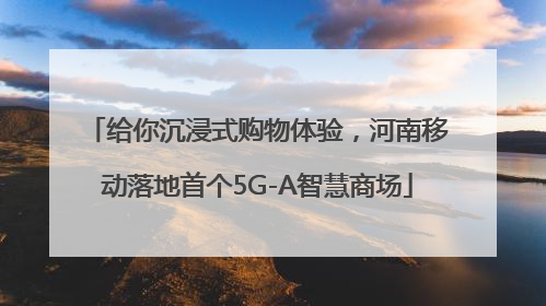 给你沉浸式购物体验，河南移动落地首个5G-A智慧商场