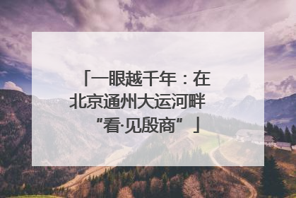 一眼越千年：在北京通州大运河畔“看·见殷商”