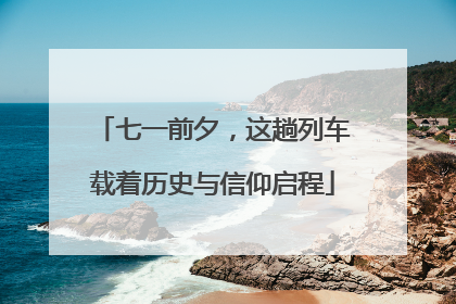 七一前夕，这趟列车载着历史与信仰启程