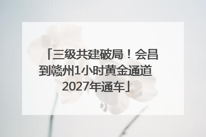 三级共建破局！会昌到赣州1小时黄金通道2027年通车