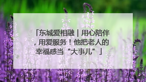 东城爱相融｜用心陪伴，用爱服务！他把老人的幸福感当“大事儿”