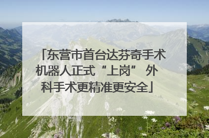 东营市首台达芬奇手术机器人正式“上岗” 外科手术更精准更安全