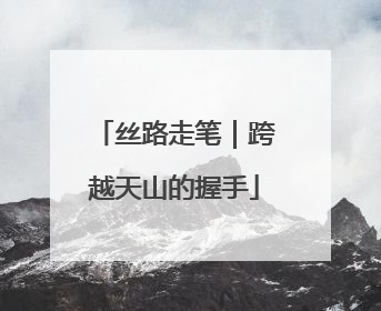 丝路走笔｜跨越天山的握手
