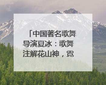 中国著名歌舞导演夏冰：歌舞注解花山神，霓裳漫卷九黎云