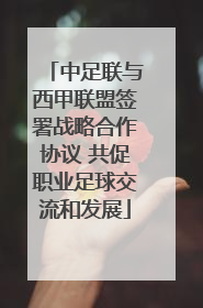 中足联与西甲联盟签署战略合作协议 共促职业足球交流和发展
