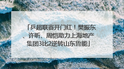 乒超联赛开门红！樊振东、许昕、周恺助力上海地产集团3比2逆转山东鲁能