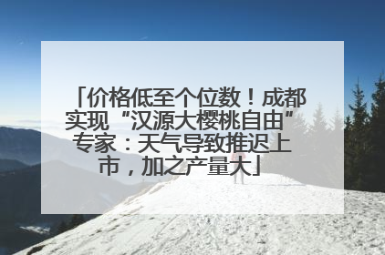 价格低至个位数！成都实现“汉源大樱桃自由” 专家：天气导致推迟上市，加之产量大