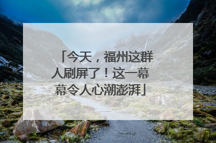 今天，福州这群人刷屏了！这一幕幕令人心潮澎湃