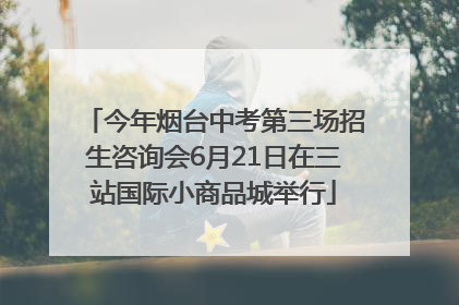 今年烟台中考第三场招生咨询会6月21日在三站国际小商品城举行