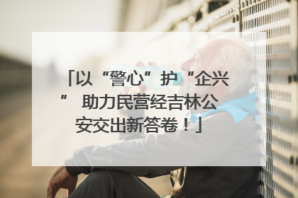 以“警心”护“企兴” 助力民营经吉林公安交出新答卷！