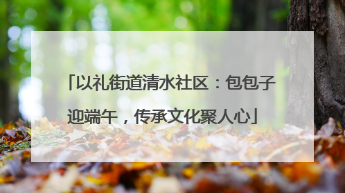 以礼街道清水社区：包包子迎端午，传承文化聚人心