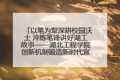 以笔为犁深耕校园沃土 淬炼笔锋讲好湖工故事——湖北工程学院创新机制锻造新时代宣传“轻骑兵”